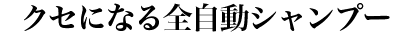 クセになる全自動シャンプー
